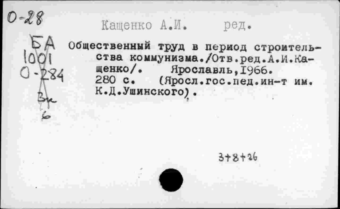 ﻿о-М
Кащенко А,И. ред.
I А
1001
Общественный труд в период строительства коммунизма./Отв.ред.А.И.Кащенко/. Ярославль,1966. 280 с. (Яросл.гос.пед.ин-т им. К.Д.Ушинского} .
